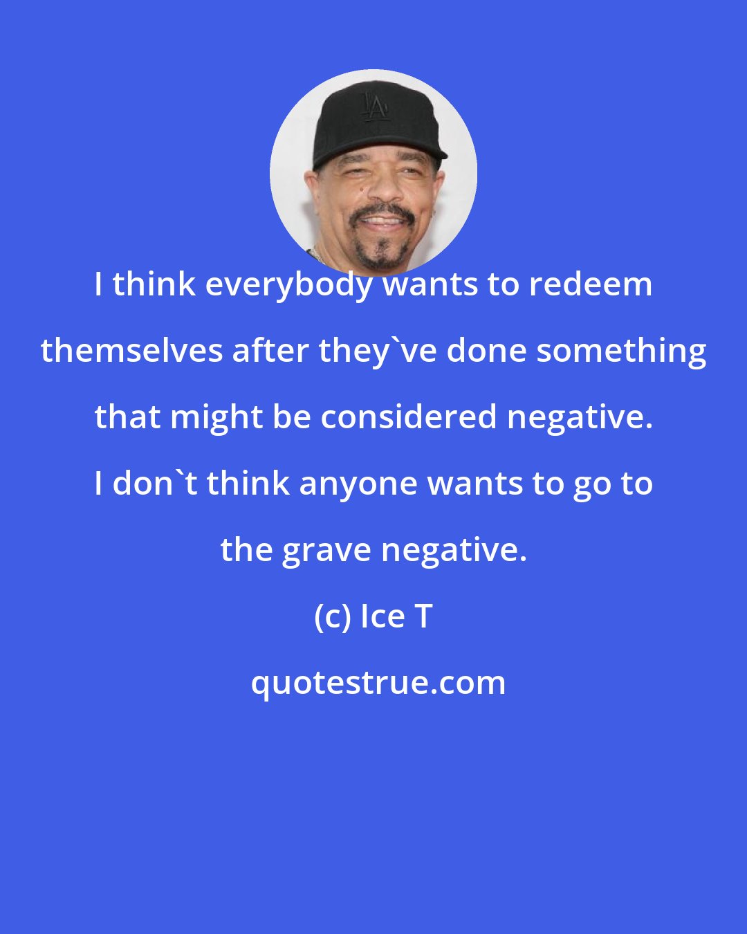 Ice T: I think everybody wants to redeem themselves after they've done something that might be considered negative. I don't think anyone wants to go to the grave negative.