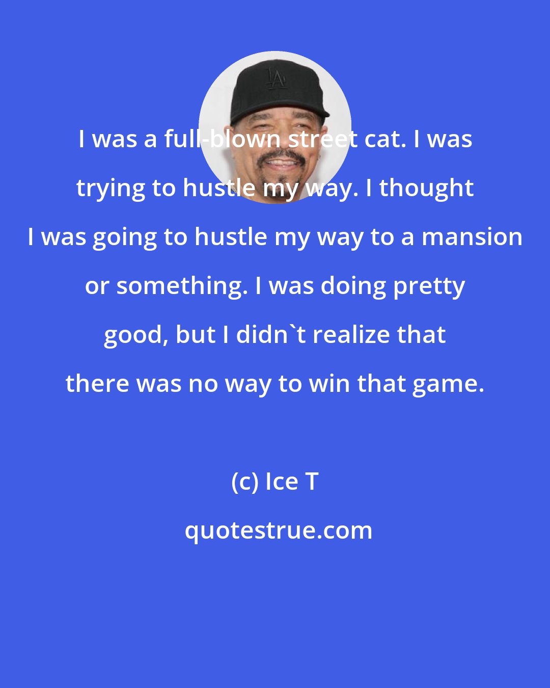 Ice T: I was a full-blown street cat. I was trying to hustle my way. I thought I was going to hustle my way to a mansion or something. I was doing pretty good, but I didn't realize that there was no way to win that game.