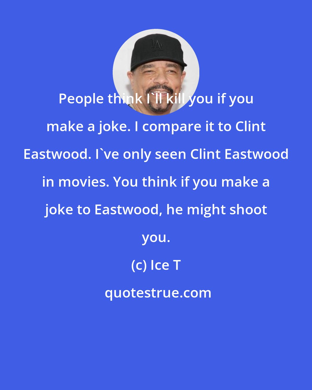 Ice T: People think I'll kill you if you make a joke. I compare it to Clint Eastwood. I've only seen Clint Eastwood in movies. You think if you make a joke to Eastwood, he might shoot you.