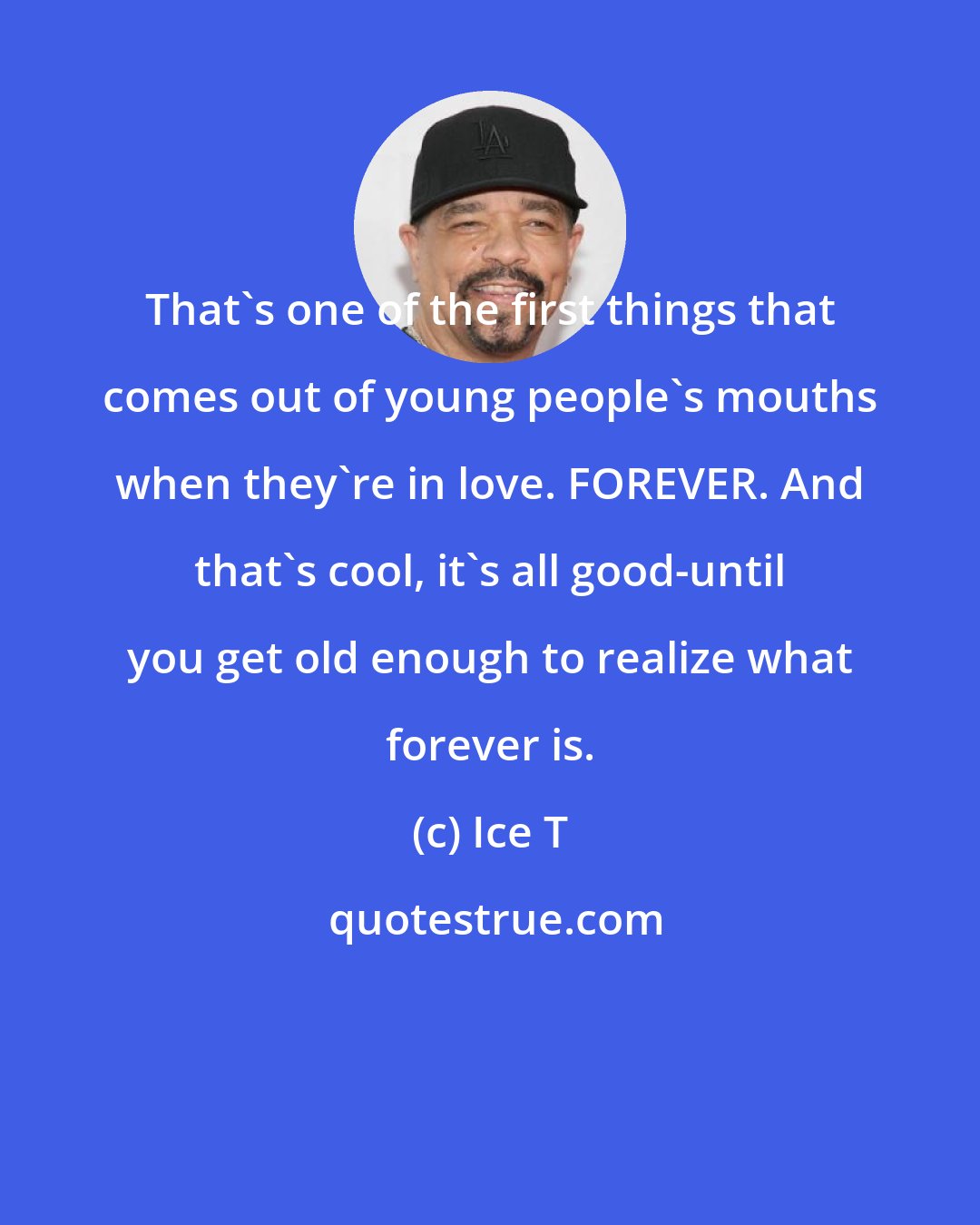 Ice T: That's one of the first things that comes out of young people's mouths when they're in love. FOREVER. And that's cool, it's all good-until you get old enough to realize what forever is.