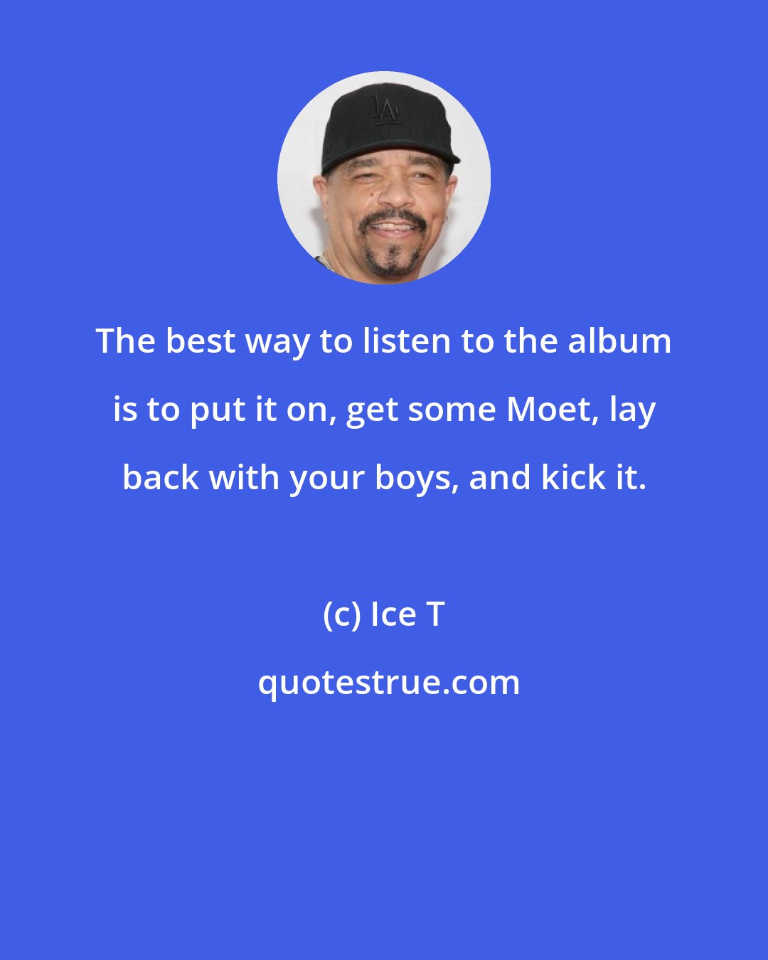 Ice T: The best way to listen to the album is to put it on, get some Moet, lay back with your boys, and kick it.