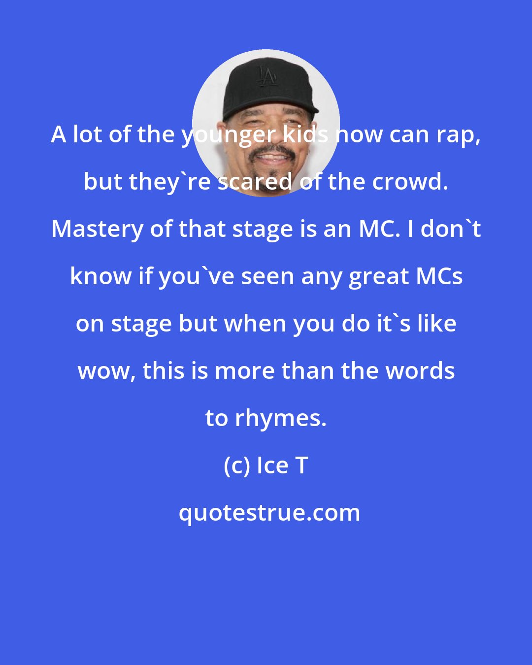 Ice T: A lot of the younger kids now can rap, but they're scared of the crowd. Mastery of that stage is an MC. I don't know if you've seen any great MCs on stage but when you do it's like wow, this is more than the words to rhymes.