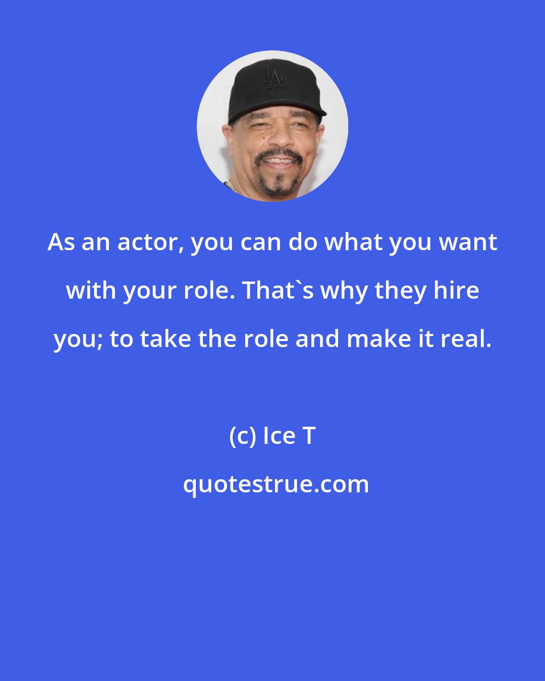 Ice T: As an actor, you can do what you want with your role. That's why they hire you; to take the role and make it real.