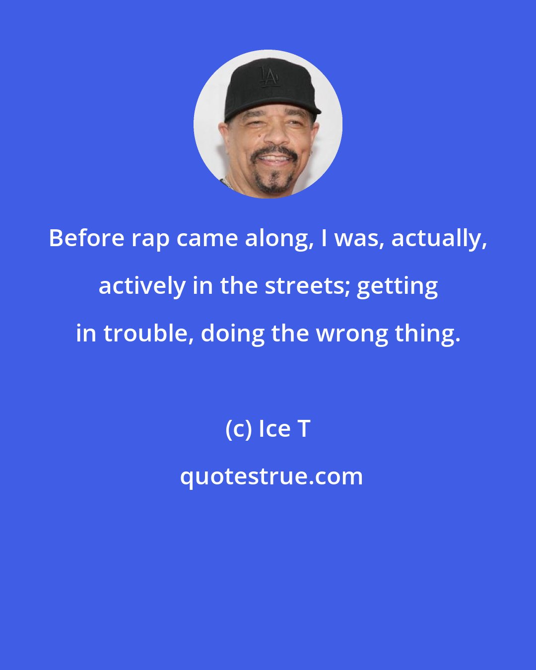 Ice T: Before rap came along, I was, actually, actively in the streets; getting in trouble, doing the wrong thing.