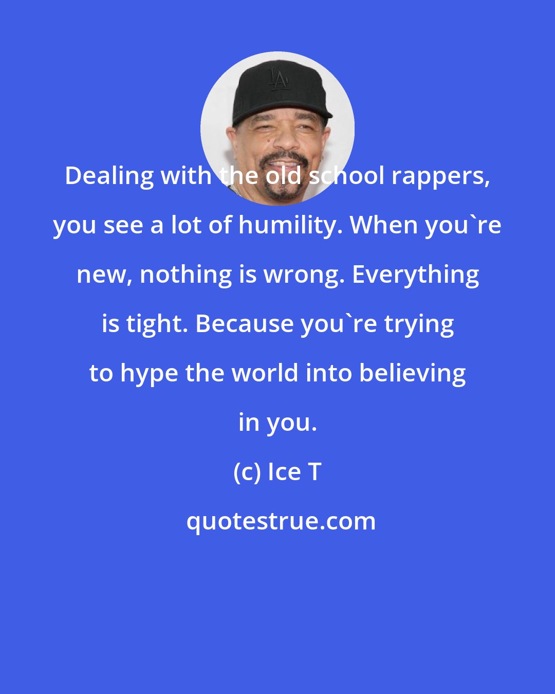 Ice T: Dealing with the old school rappers, you see a lot of humility. When you're new, nothing is wrong. Everything is tight. Because you're trying to hype the world into believing in you.