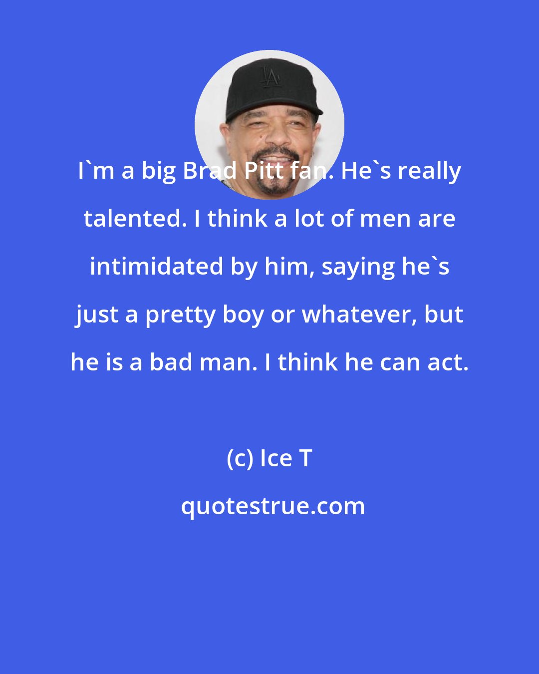 Ice T: I'm a big Brad Pitt fan. He's really talented. I think a lot of men are intimidated by him, saying he's just a pretty boy or whatever, but he is a bad man. I think he can act.