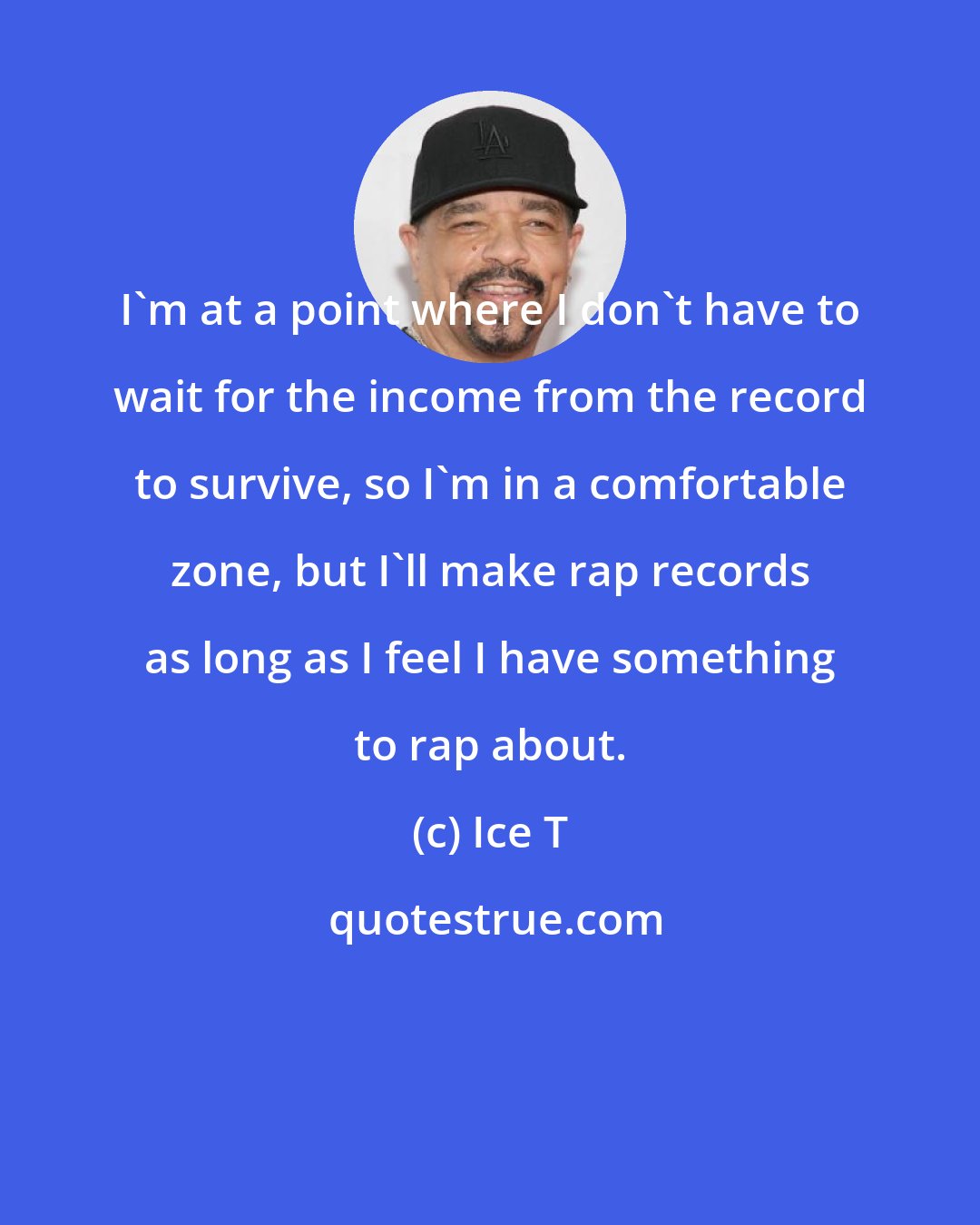 Ice T: I'm at a point where I don't have to wait for the income from the record to survive, so I'm in a comfortable zone, but I'll make rap records as long as I feel I have something to rap about.