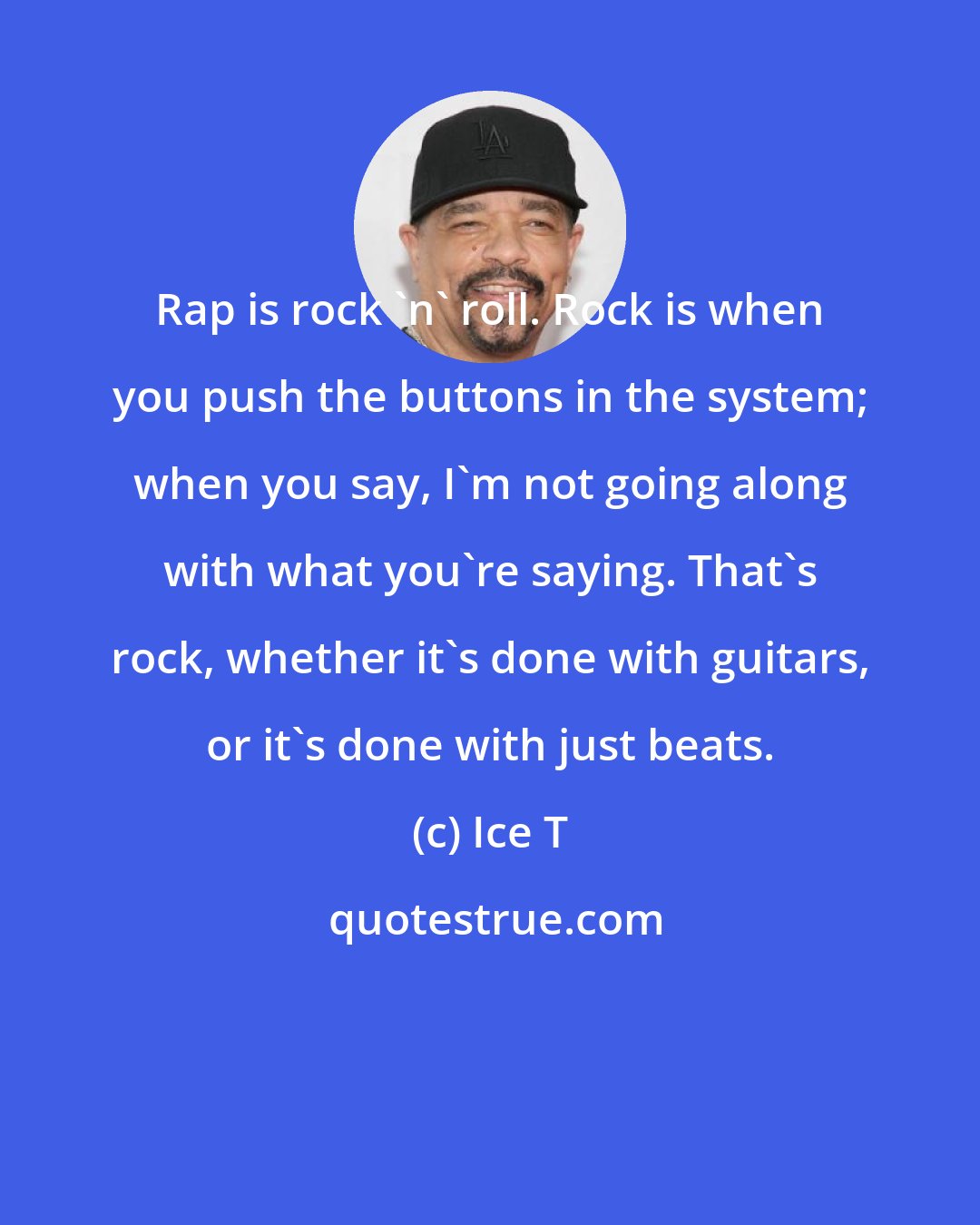 Ice T: Rap is rock 'n' roll. Rock is when you push the buttons in the system; when you say, I'm not going along with what you're saying. That's rock, whether it's done with guitars, or it's done with just beats.