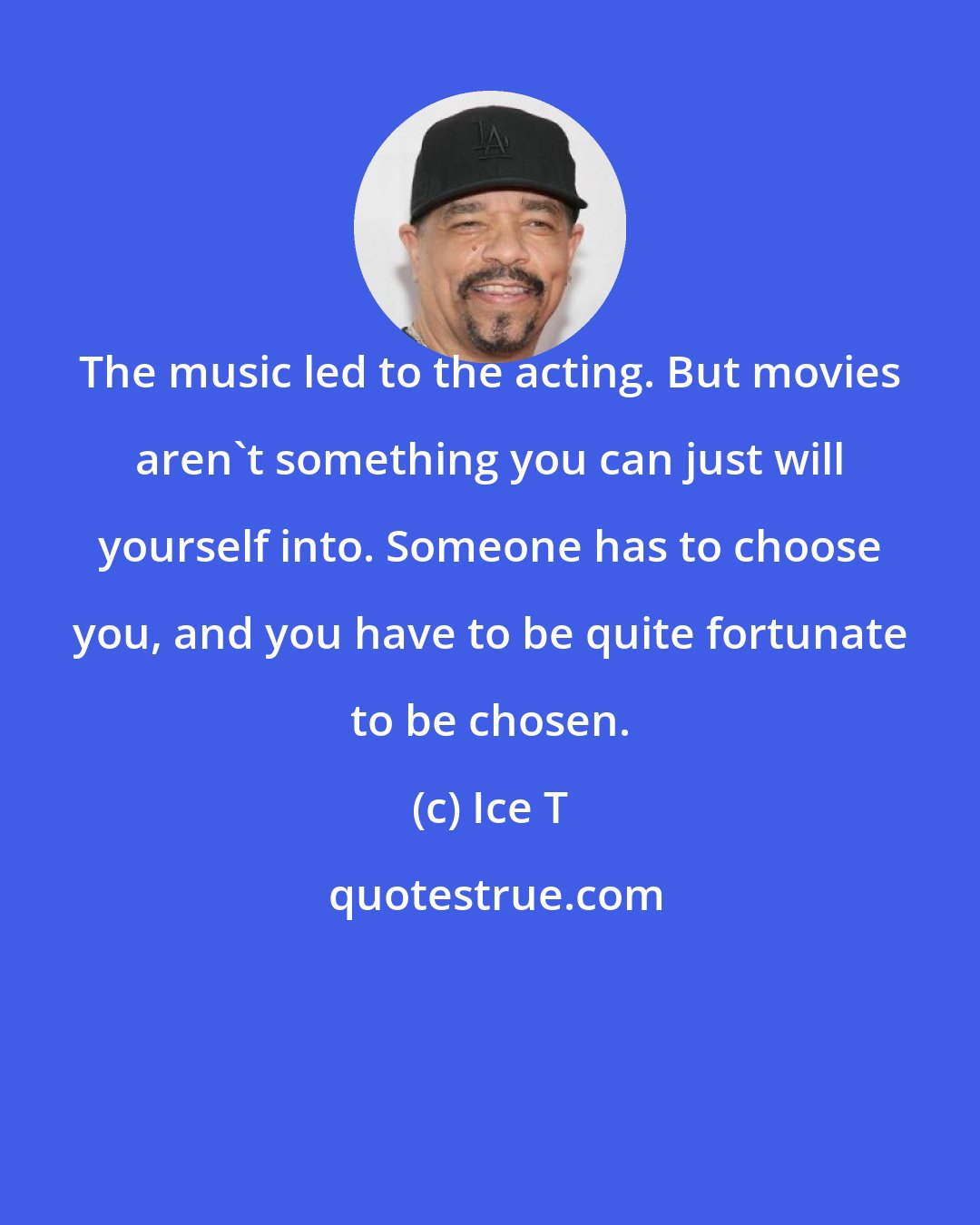 Ice T: The music led to the acting. But movies aren't something you can just will yourself into. Someone has to choose you, and you have to be quite fortunate to be chosen.