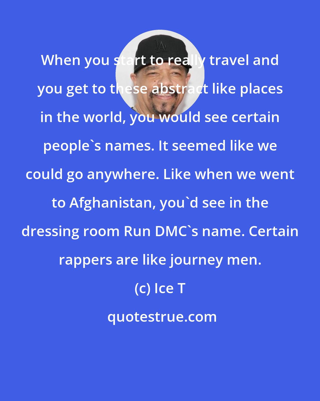 Ice T: When you start to really travel and you get to these abstract like places in the world, you would see certain people's names. It seemed like we could go anywhere. Like when we went to Afghanistan, you'd see in the dressing room Run DMC's name. Certain rappers are like journey men.