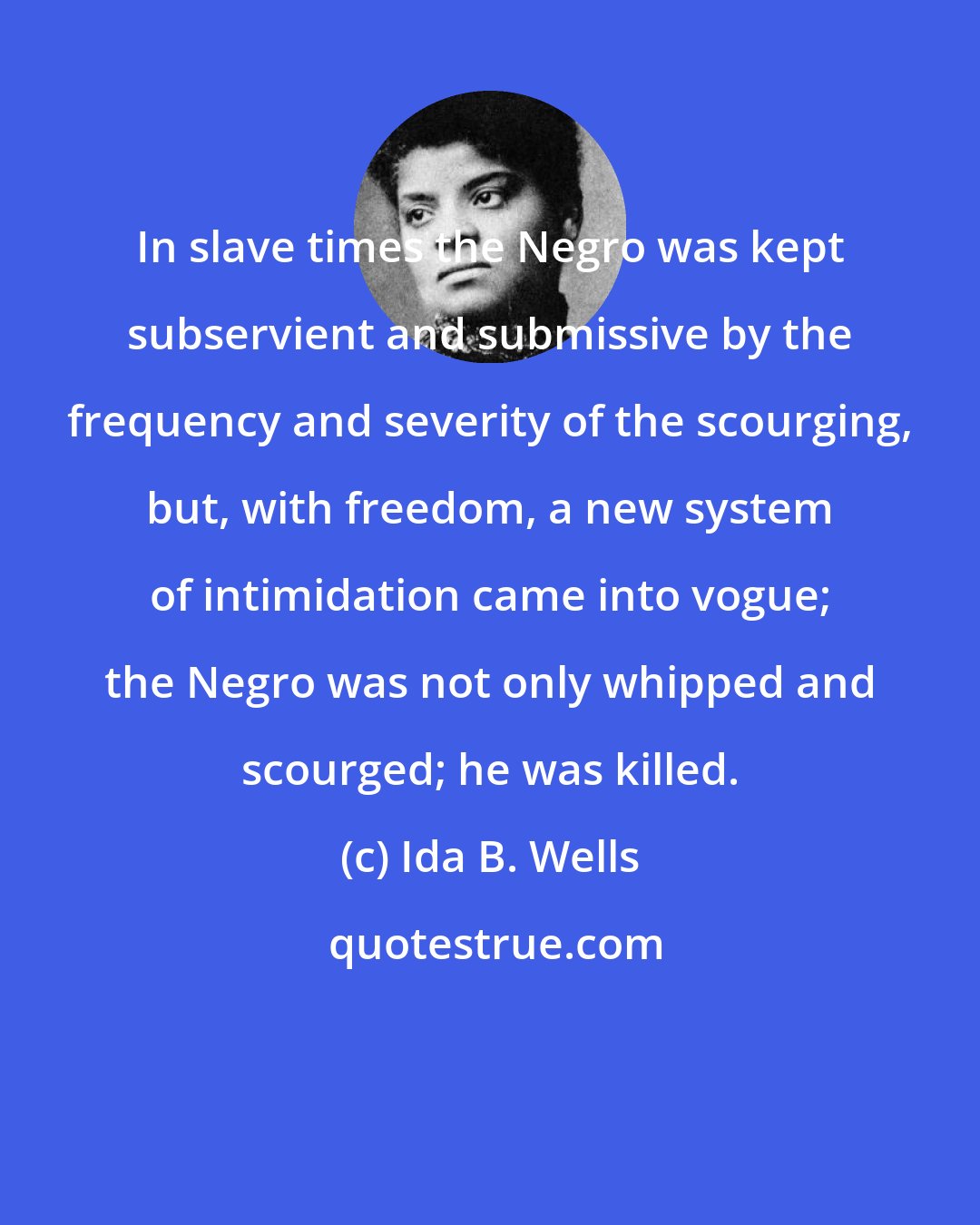 Ida B. Wells: In slave times the Negro was kept subservient and submissive by the frequency and severity of the scourging, but, with freedom, a new system of intimidation came into vogue; the Negro was not only whipped and scourged; he was killed.