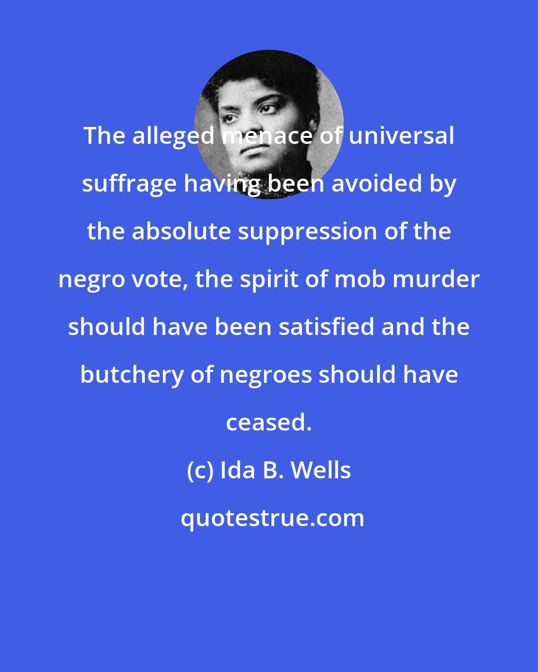 Ida B. Wells: The alleged menace of universal suffrage having been avoided by the absolute suppression of the negro vote, the spirit of mob murder should have been satisfied and the butchery of negroes should have ceased.