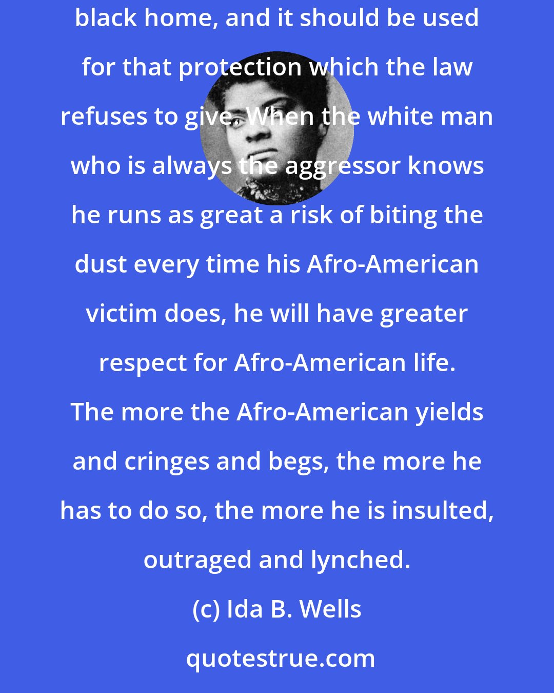 Ida B. Wells: The lesson this teaches and which every Afro-American should ponder well, is that a Winchester rifle should have a place of honor in every black home, and it should be used for that protection which the law refuses to give. When the white man who is always the aggressor knows he runs as great a risk of biting the dust every time his Afro-American victim does, he will have greater respect for Afro-American life. The more the Afro-American yields and cringes and begs, the more he has to do so, the more he is insulted, outraged and lynched.