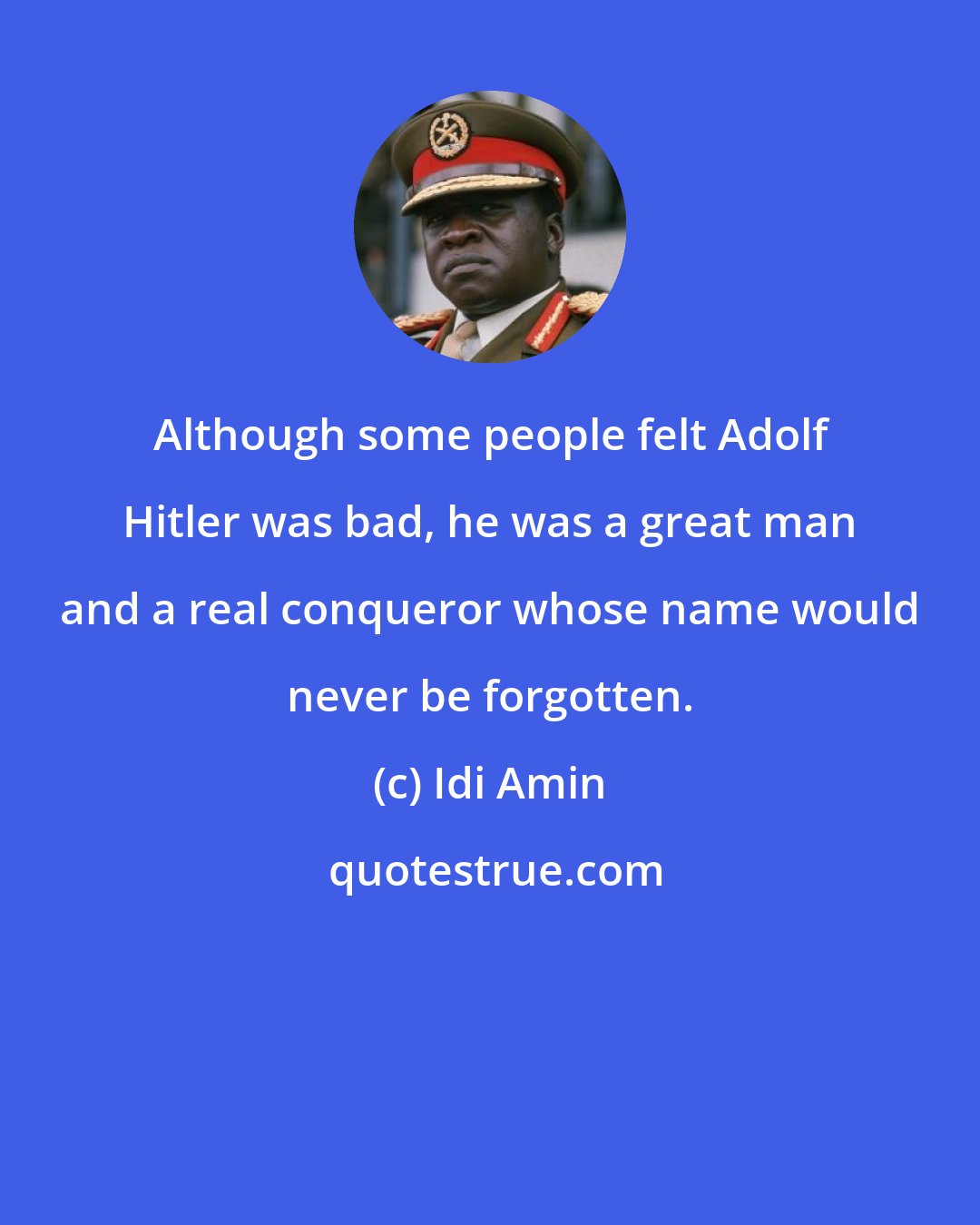 Idi Amin: Although some people felt Adolf Hitler was bad, he was a great man and a real conqueror whose name would never be forgotten.