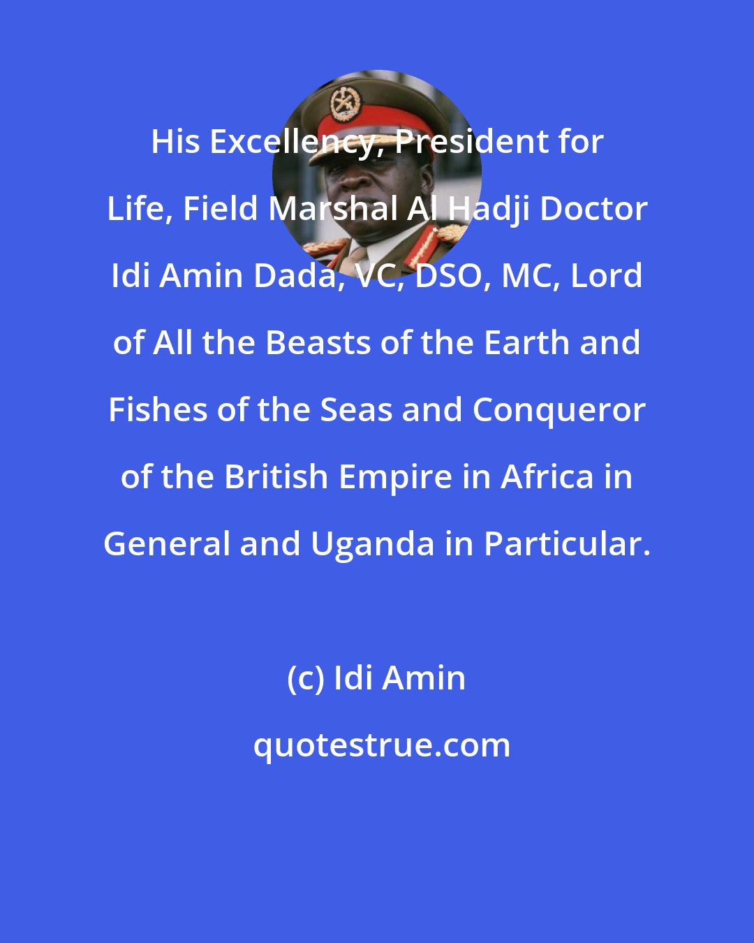 Idi Amin: His Excellency, President for Life, Field Marshal Al Hadji Doctor Idi Amin Dada, VC, DSO, MC, Lord of All the Beasts of the Earth and Fishes of the Seas and Conqueror of the British Empire in Africa in General and Uganda in Particular.