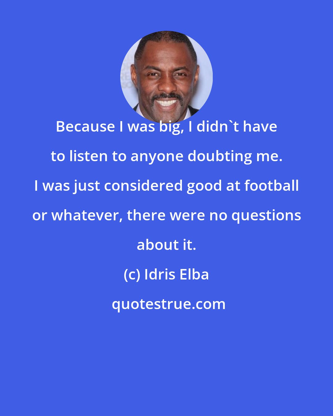 Idris Elba: Because I was big, I didn't have to listen to anyone doubting me. I was just considered good at football or whatever, there were no questions about it.