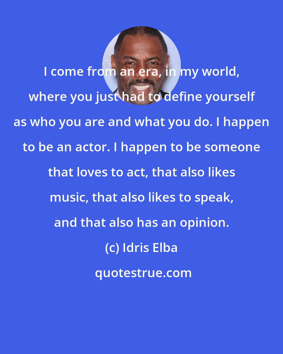 Idris Elba: I come from an era, in my world, where you just had to define yourself as who you are and what you do. I happen to be an actor. I happen to be someone that loves to act, that also likes music, that also likes to speak, and that also has an opinion.