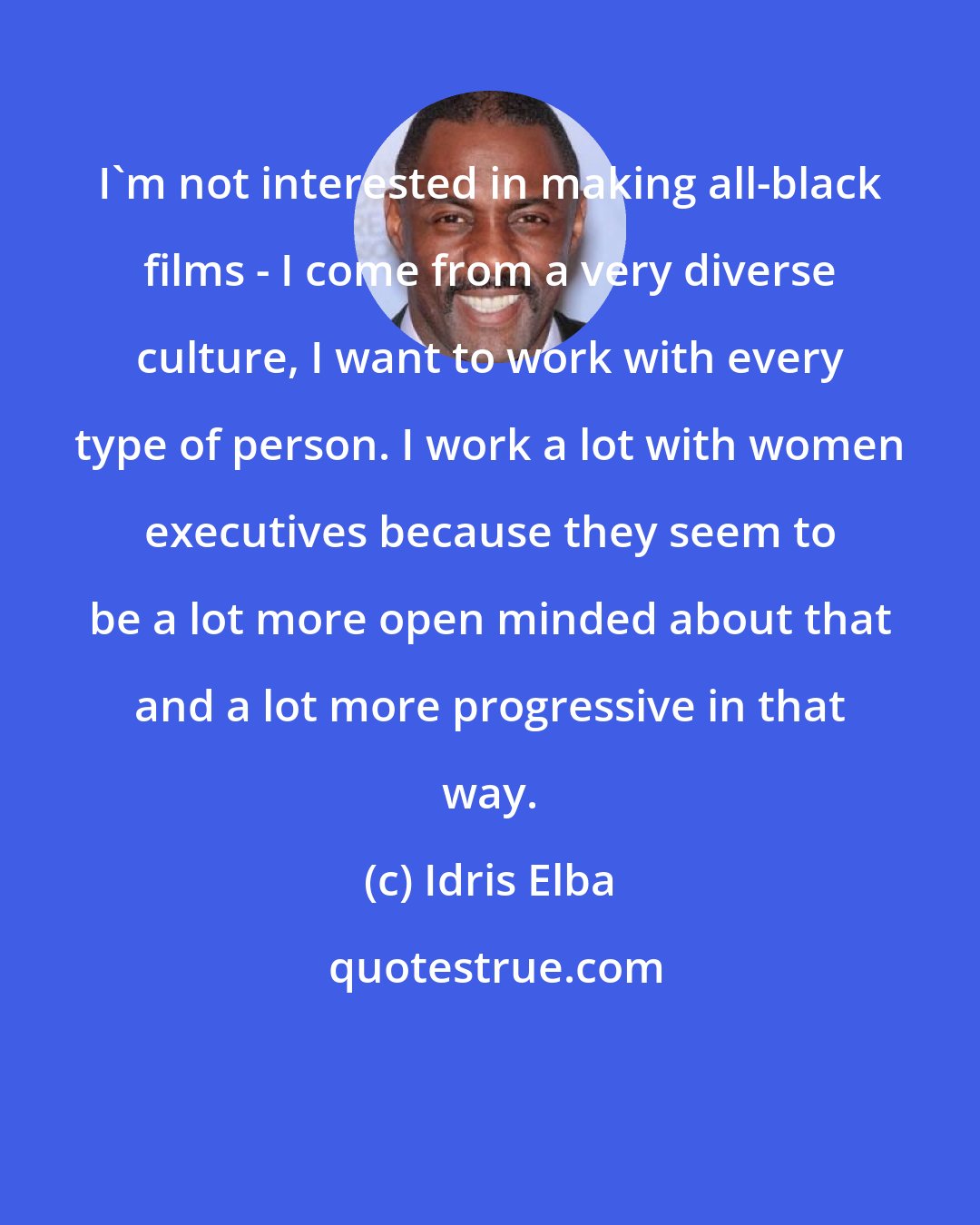 Idris Elba: I'm not interested in making all-black films - I come from a very diverse culture, I want to work with every type of person. I work a lot with women executives because they seem to be a lot more open minded about that and a lot more progressive in that way.