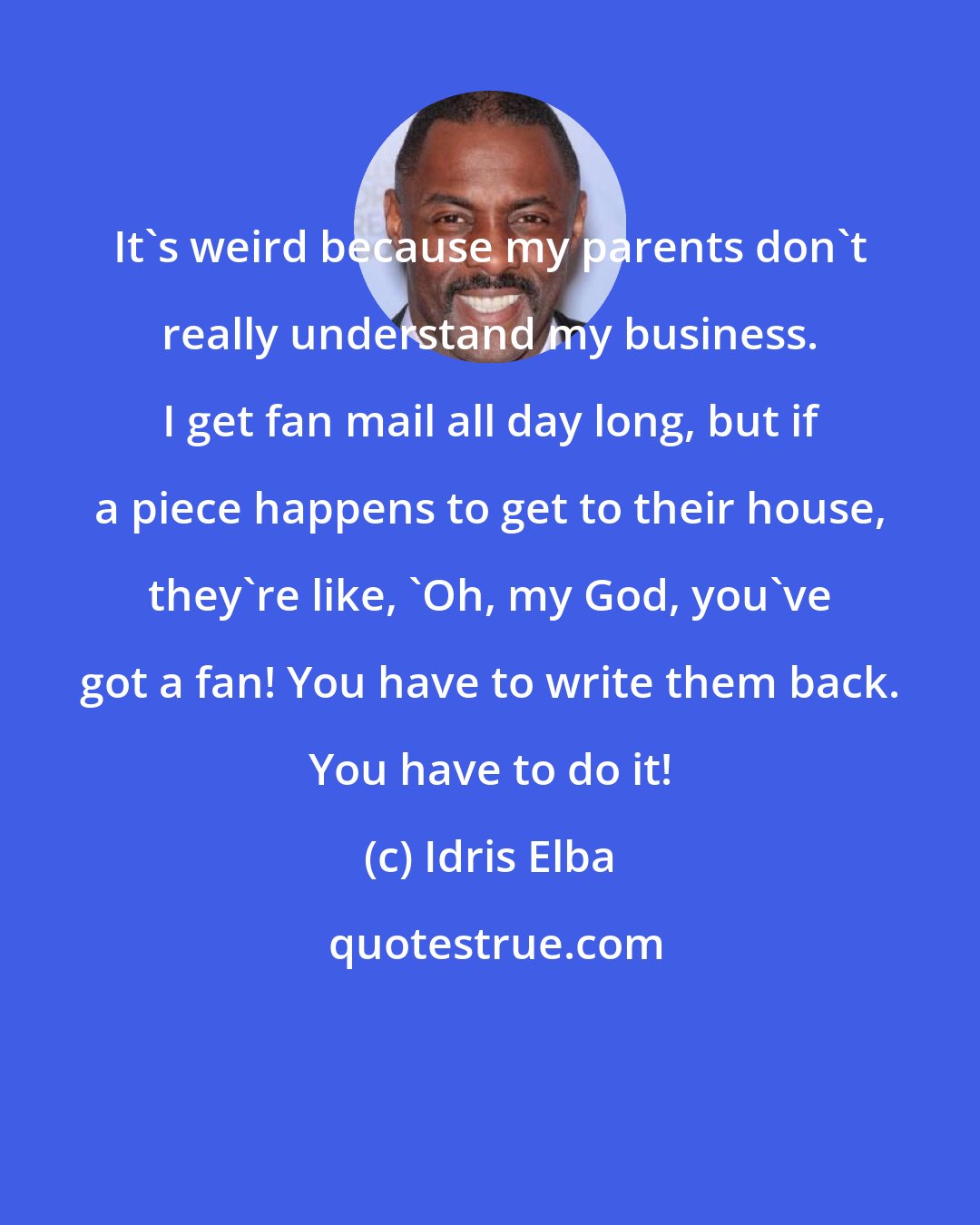 Idris Elba: It's weird because my parents don't really understand my business. I get fan mail all day long, but if a piece happens to get to their house, they're like, 'Oh, my God, you've got a fan! You have to write them back. You have to do it!