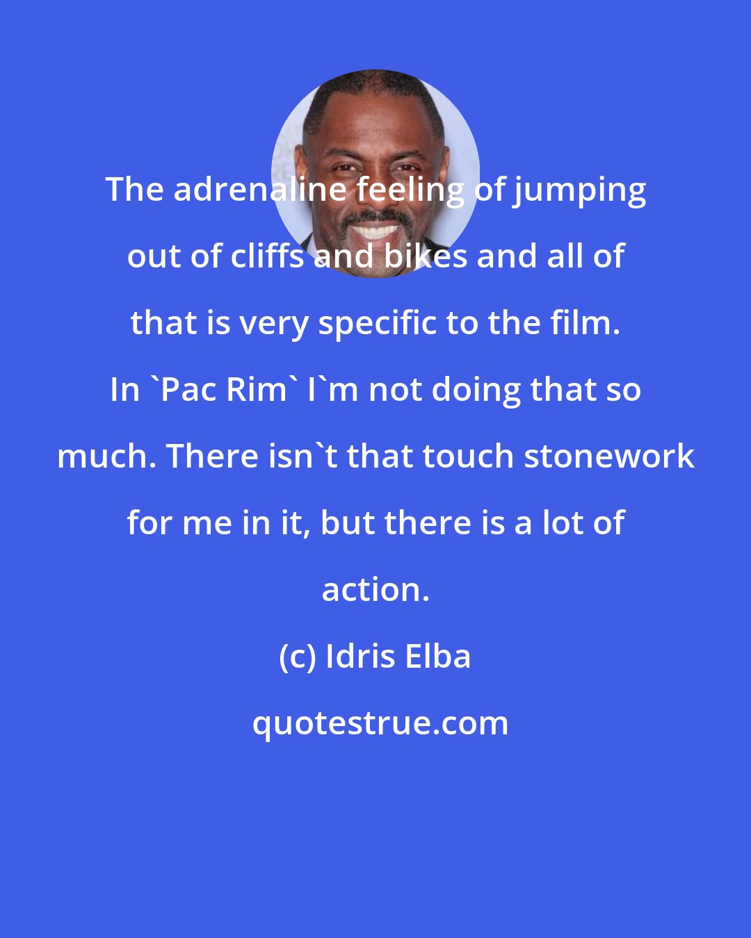 Idris Elba: The adrenaline feeling of jumping out of cliffs and bikes and all of that is very specific to the film. In 'Pac Rim' I'm not doing that so much. There isn't that touch stonework for me in it, but there is a lot of action.