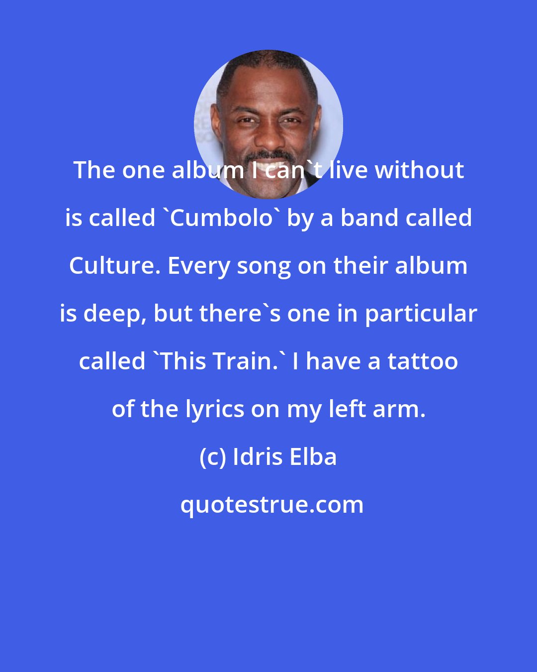 Idris Elba: The one album I can't live without is called 'Cumbolo' by a band called Culture. Every song on their album is deep, but there's one in particular called 'This Train.' I have a tattoo of the lyrics on my left arm.