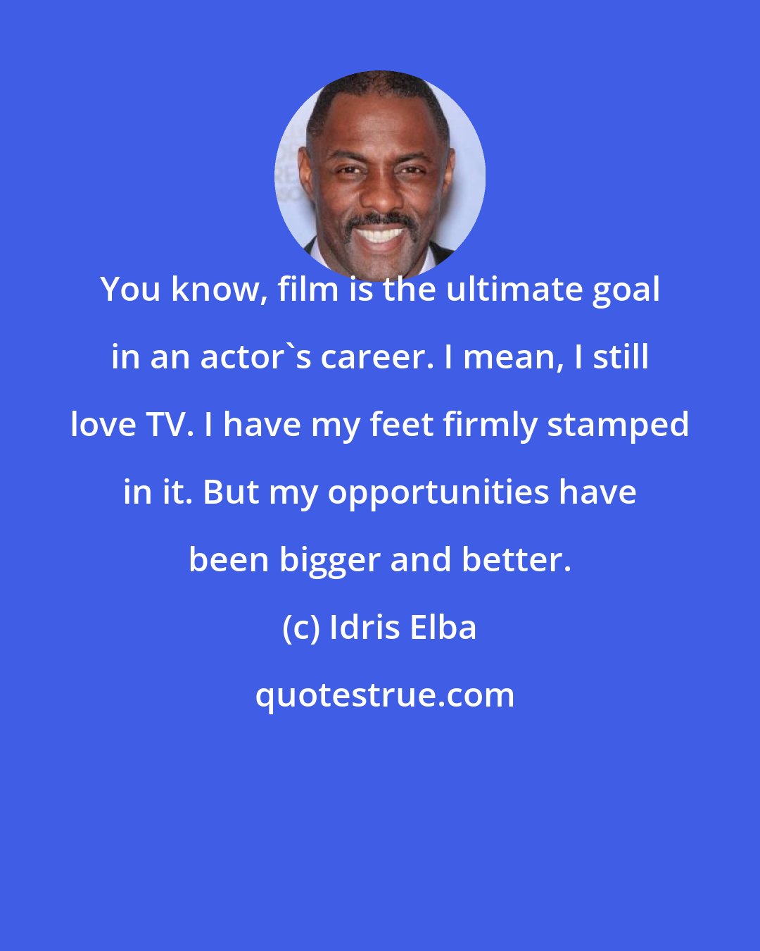 Idris Elba: You know, film is the ultimate goal in an actor's career. I mean, I still love TV. I have my feet firmly stamped in it. But my opportunities have been bigger and better.