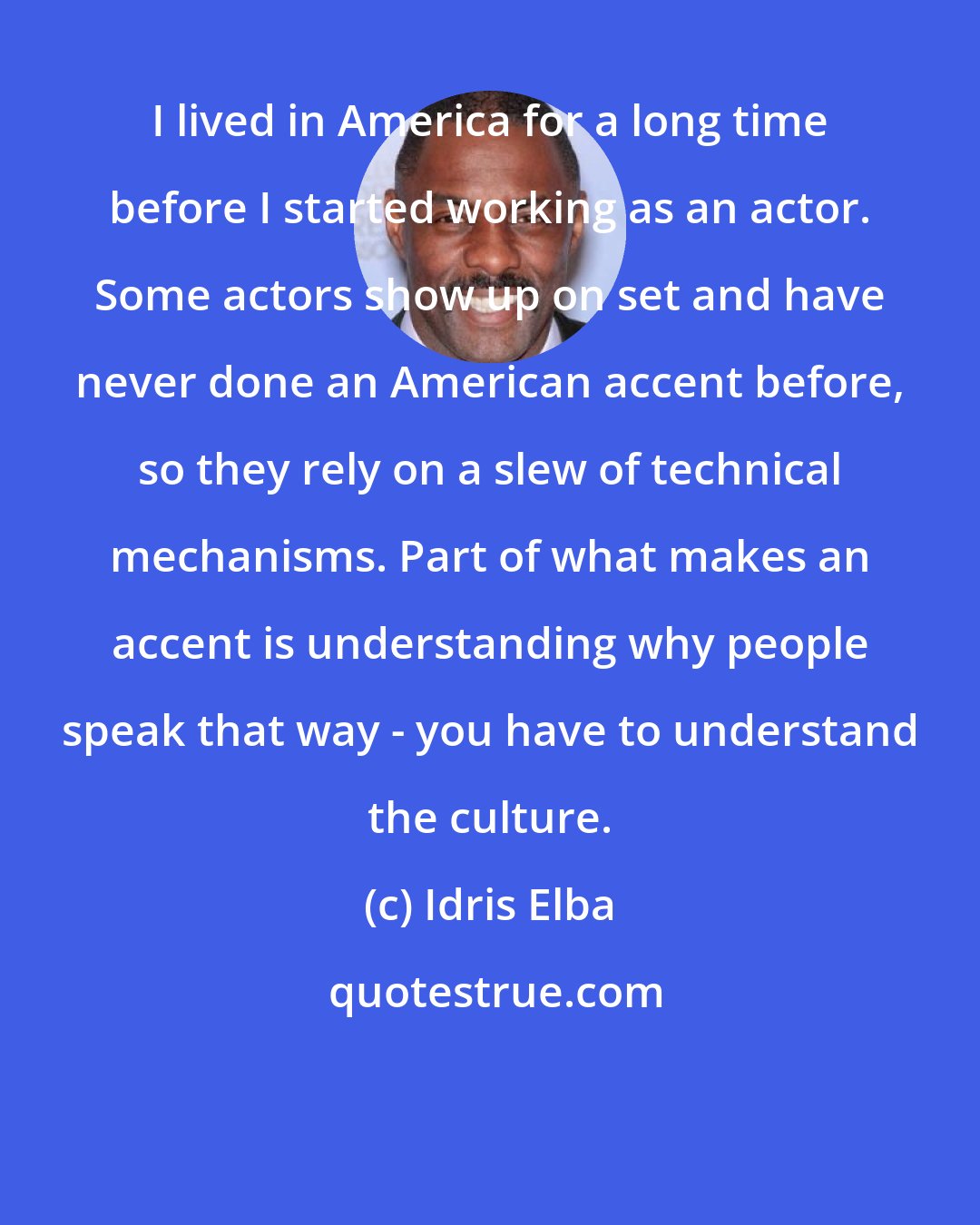 Idris Elba: I lived in America for a long time before I started working as an actor. Some actors show up on set and have never done an American accent before, so they rely on a slew of technical mechanisms. Part of what makes an accent is understanding why people speak that way - you have to understand the culture.