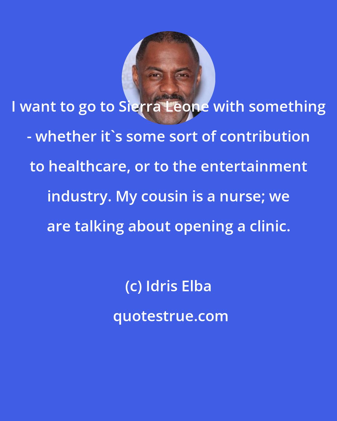 Idris Elba: I want to go to Sierra Leone with something - whether it's some sort of contribution to healthcare, or to the entertainment industry. My cousin is a nurse; we are talking about opening a clinic.