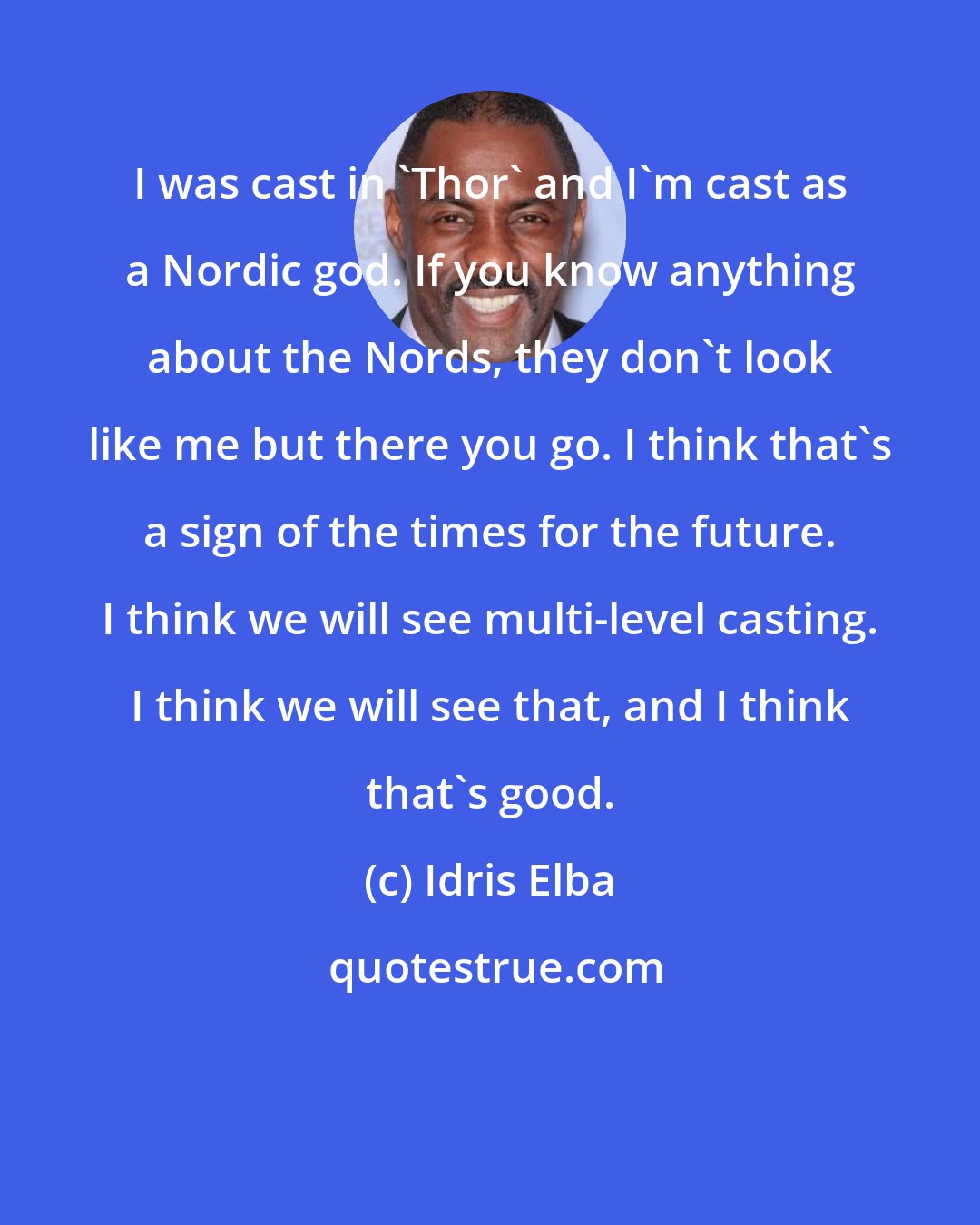 Idris Elba: I was cast in 'Thor' and I'm cast as a Nordic god. If you know anything about the Nords, they don't look like me but there you go. I think that's a sign of the times for the future. I think we will see multi-level casting. I think we will see that, and I think that's good.