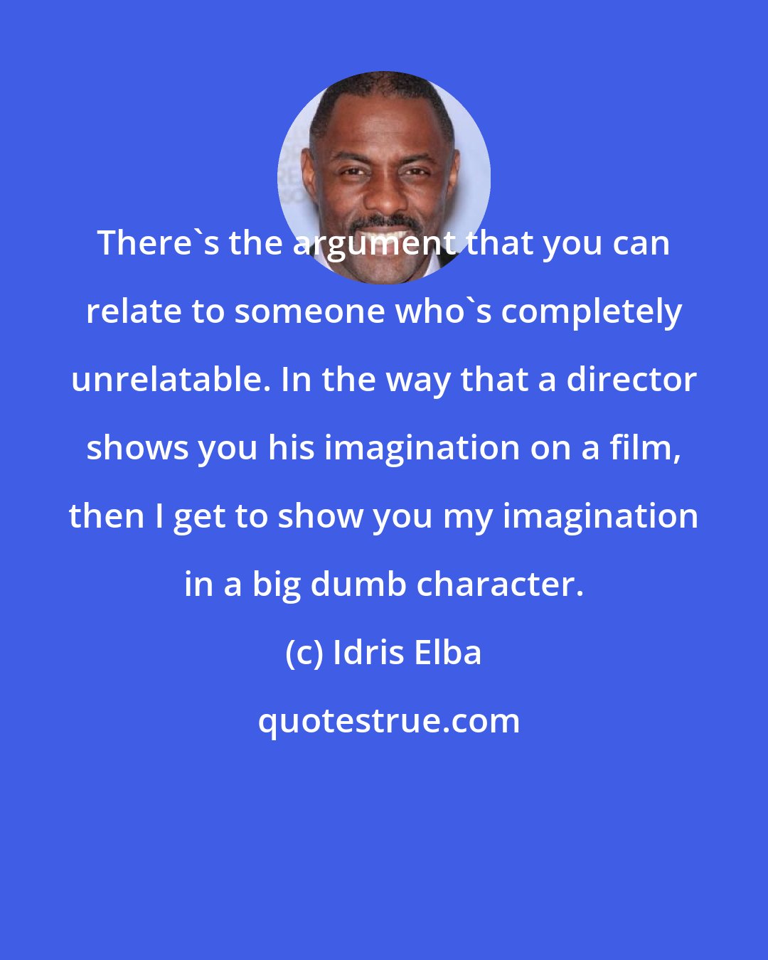 Idris Elba: There's the argument that you can relate to someone who's completely unrelatable. In the way that a director shows you his imagination on a film, then I get to show you my imagination in a big dumb character.