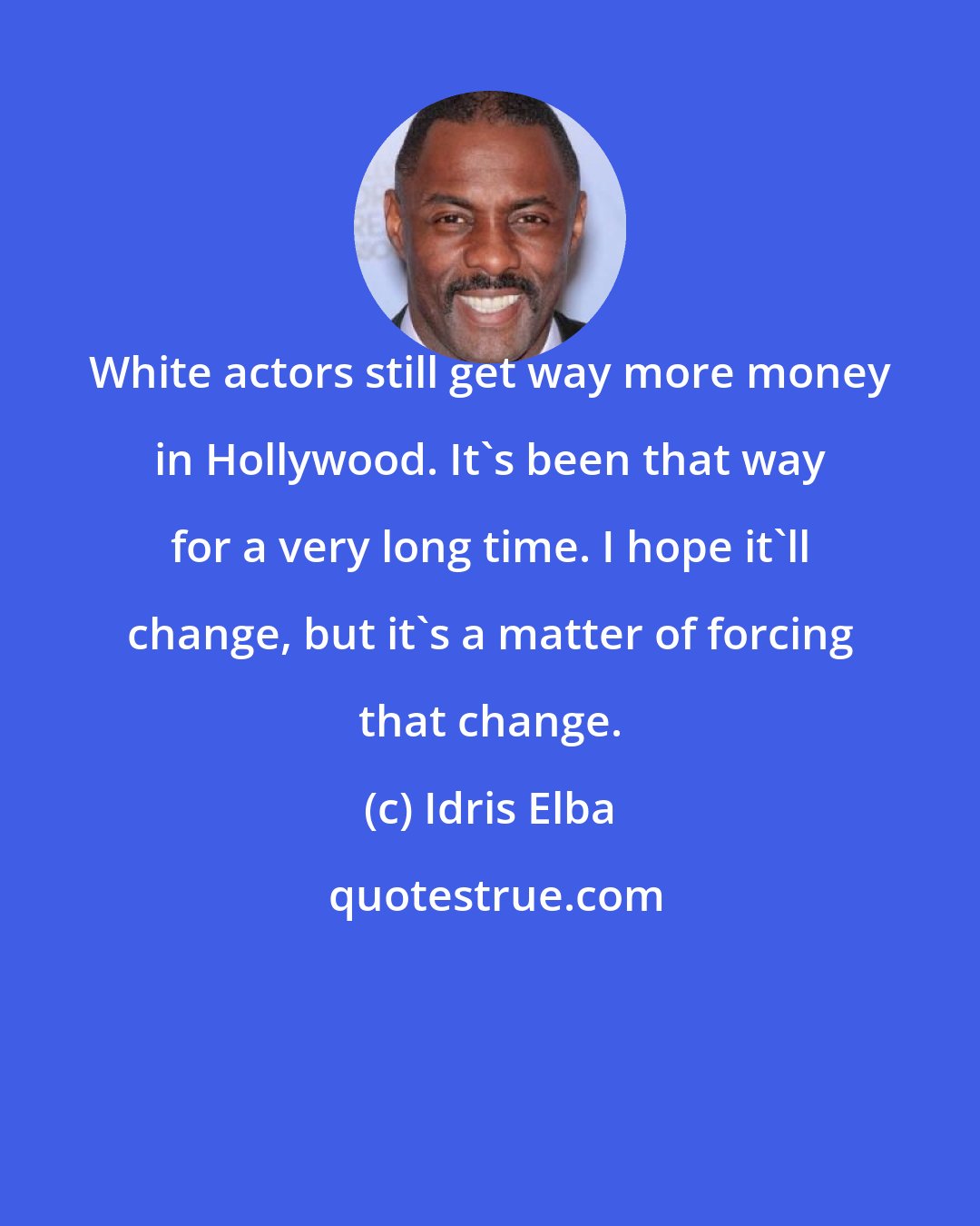 Idris Elba: White actors still get way more money in Hollywood. It's been that way for a very long time. I hope it'll change, but it's a matter of forcing that change.