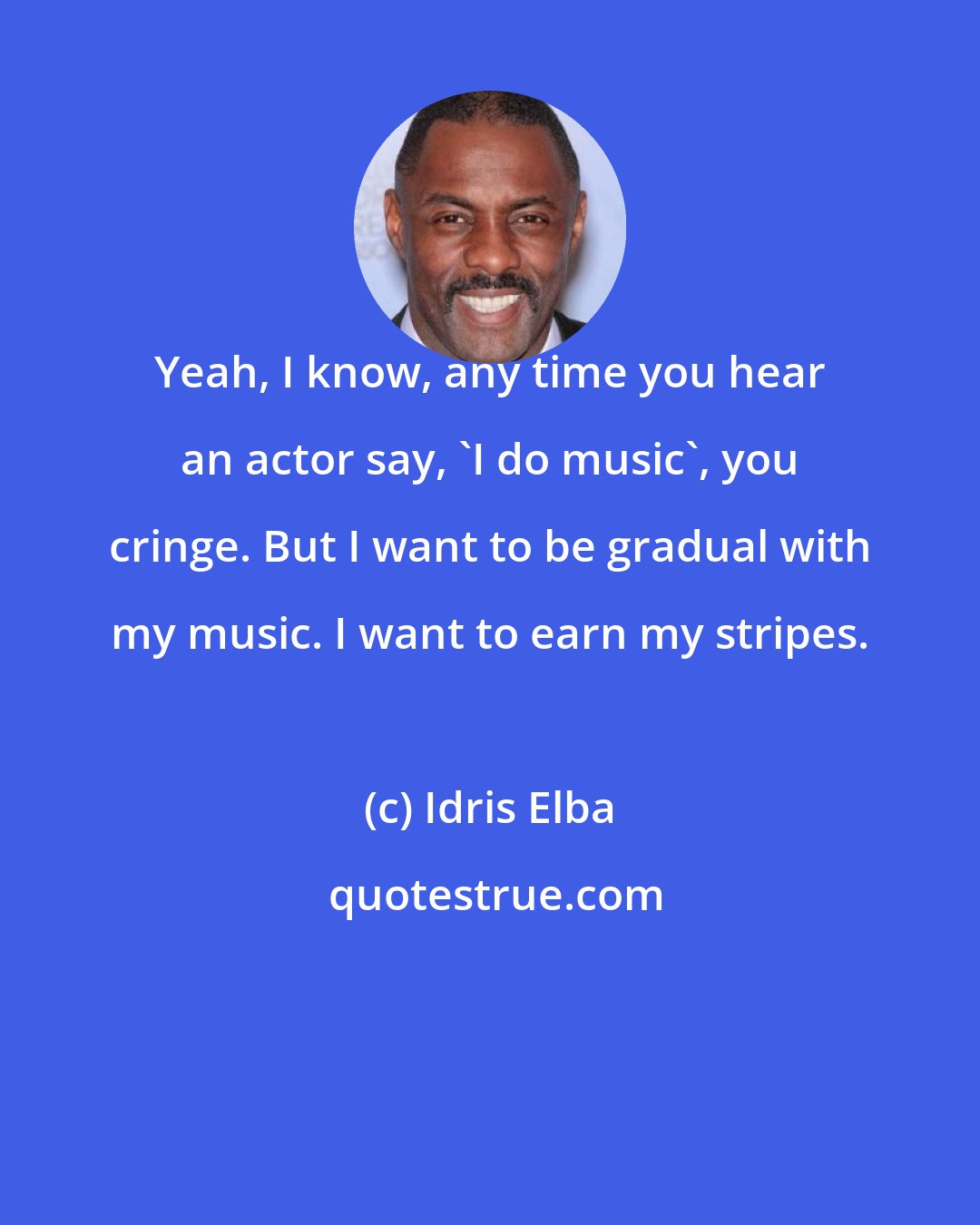 Idris Elba: Yeah, I know, any time you hear an actor say, 'I do music', you cringe. But I want to be gradual with my music. I want to earn my stripes.