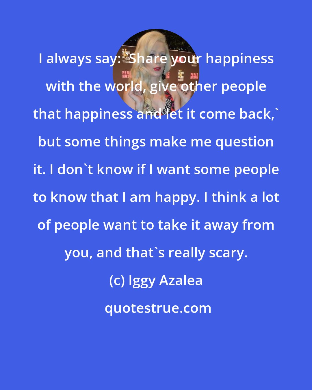 Iggy Azalea: I always say: 'Share your happiness with the world, give other people that happiness and let it come back,' but some things make me question it. I don't know if I want some people to know that I am happy. I think a lot of people want to take it away from you, and that's really scary.