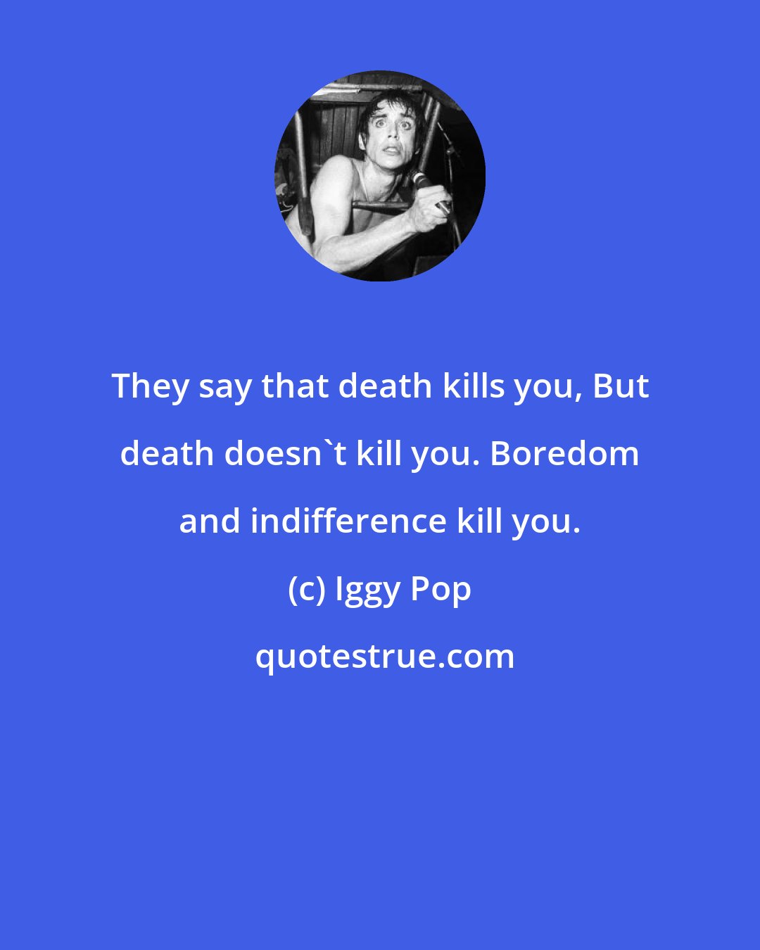 Iggy Pop: They say that death kills you, But death doesn't kill you. Boredom and indifference kill you.