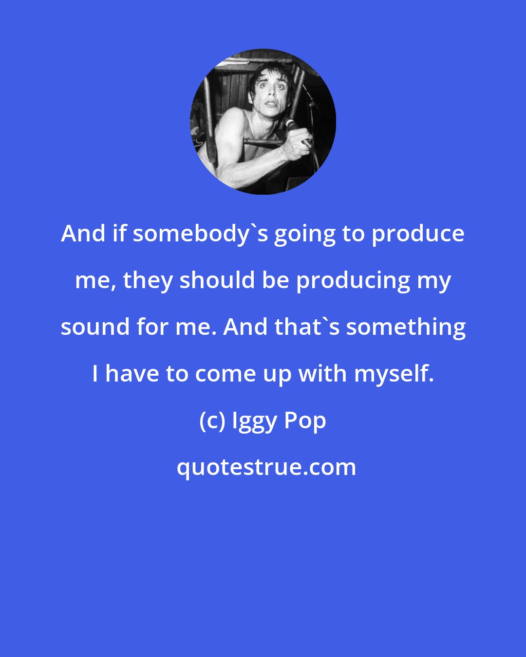 Iggy Pop: And if somebody's going to produce me, they should be producing my sound for me. And that's something I have to come up with myself.