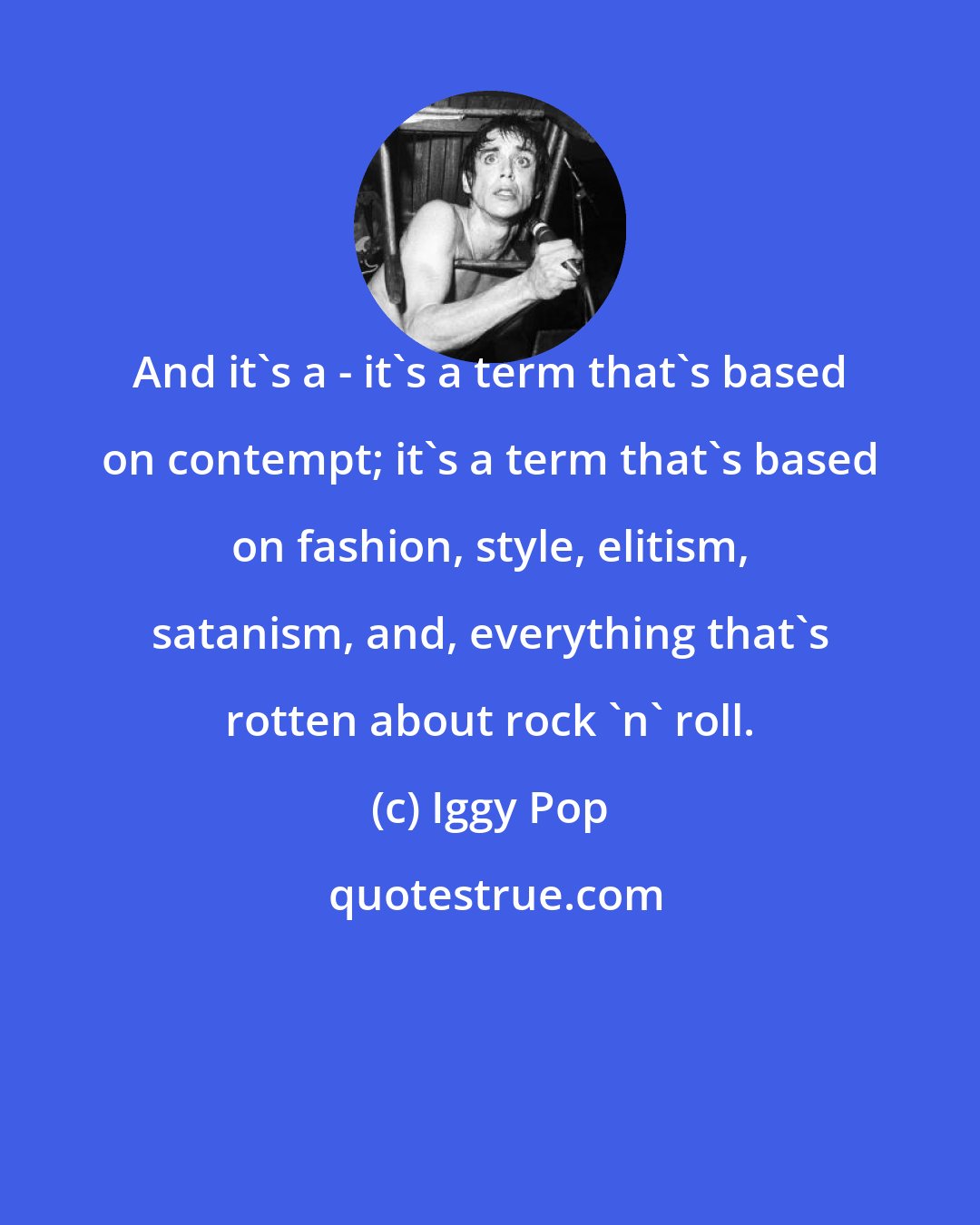 Iggy Pop: And it's a - it's a term that's based on contempt; it's a term that's based on fashion, style, elitism, satanism, and, everything that's rotten about rock 'n' roll.