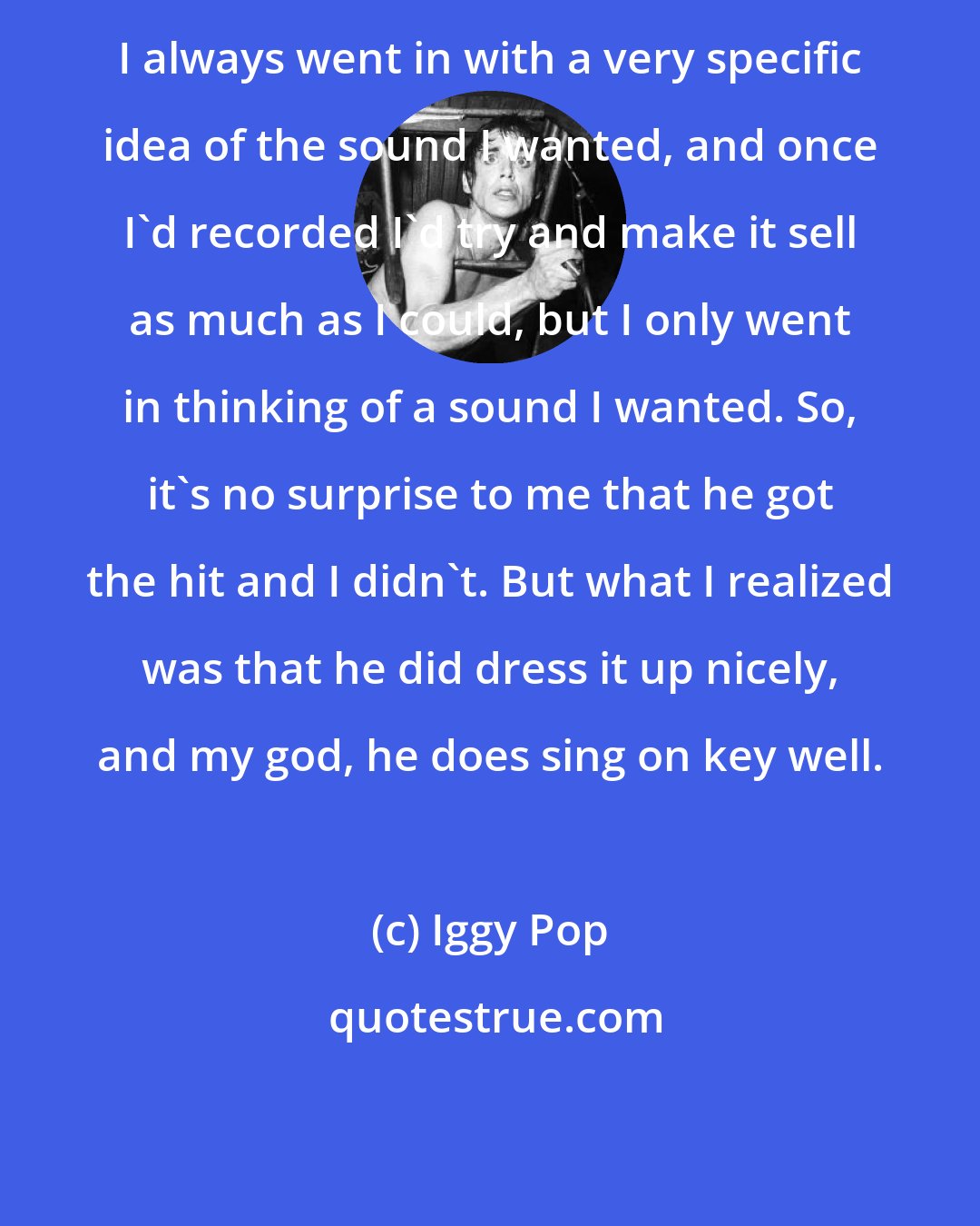 Iggy Pop: I always went in with a very specific idea of the sound I wanted, and once I'd recorded I'd try and make it sell as much as I could, but I only went in thinking of a sound I wanted. So, it's no surprise to me that he got the hit and I didn't. But what I realized was that he did dress it up nicely, and my god, he does sing on key well.