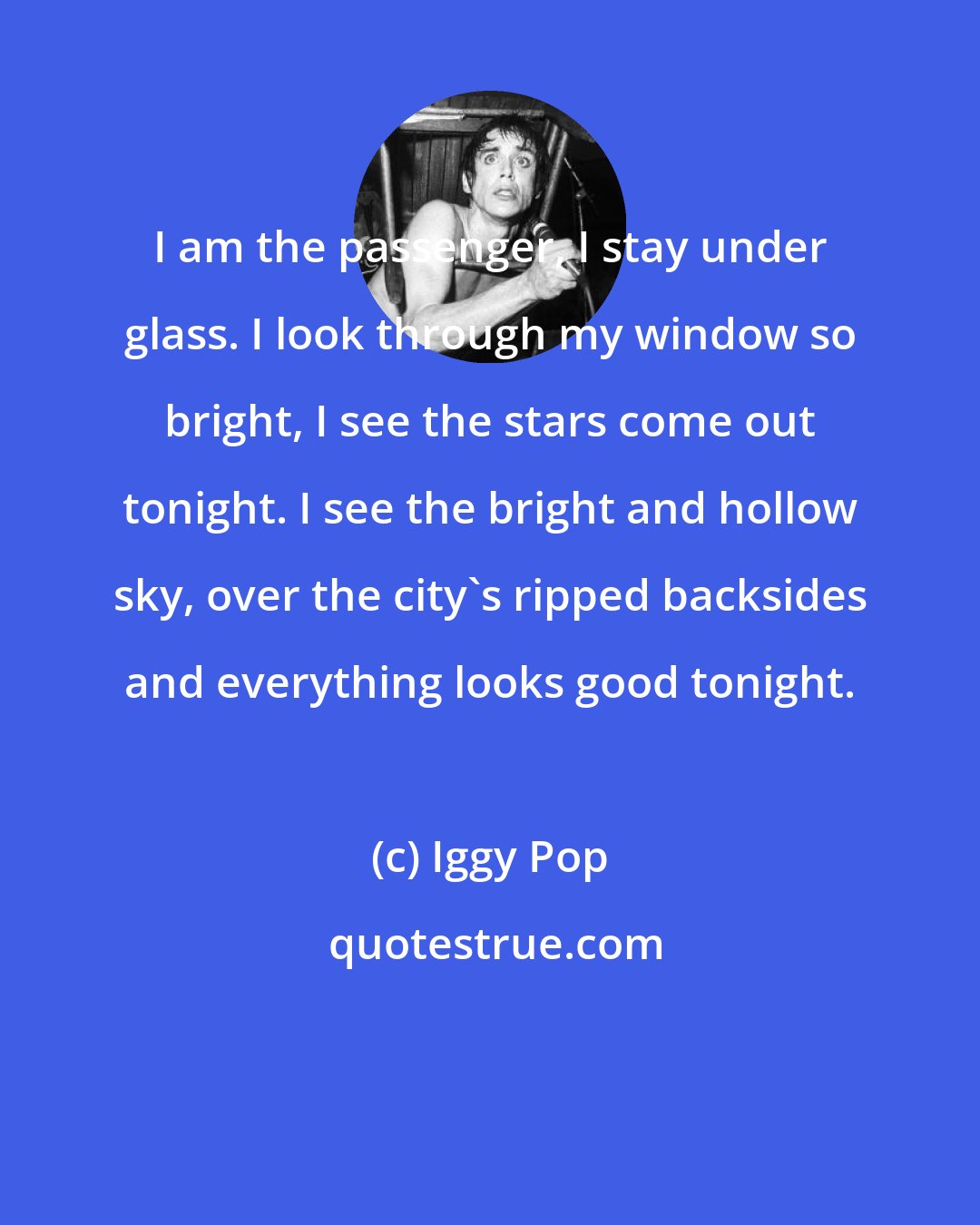 Iggy Pop: I am the passenger, I stay under glass. I look through my window so bright, I see the stars come out tonight. I see the bright and hollow sky, over the city's ripped backsides and everything looks good tonight.