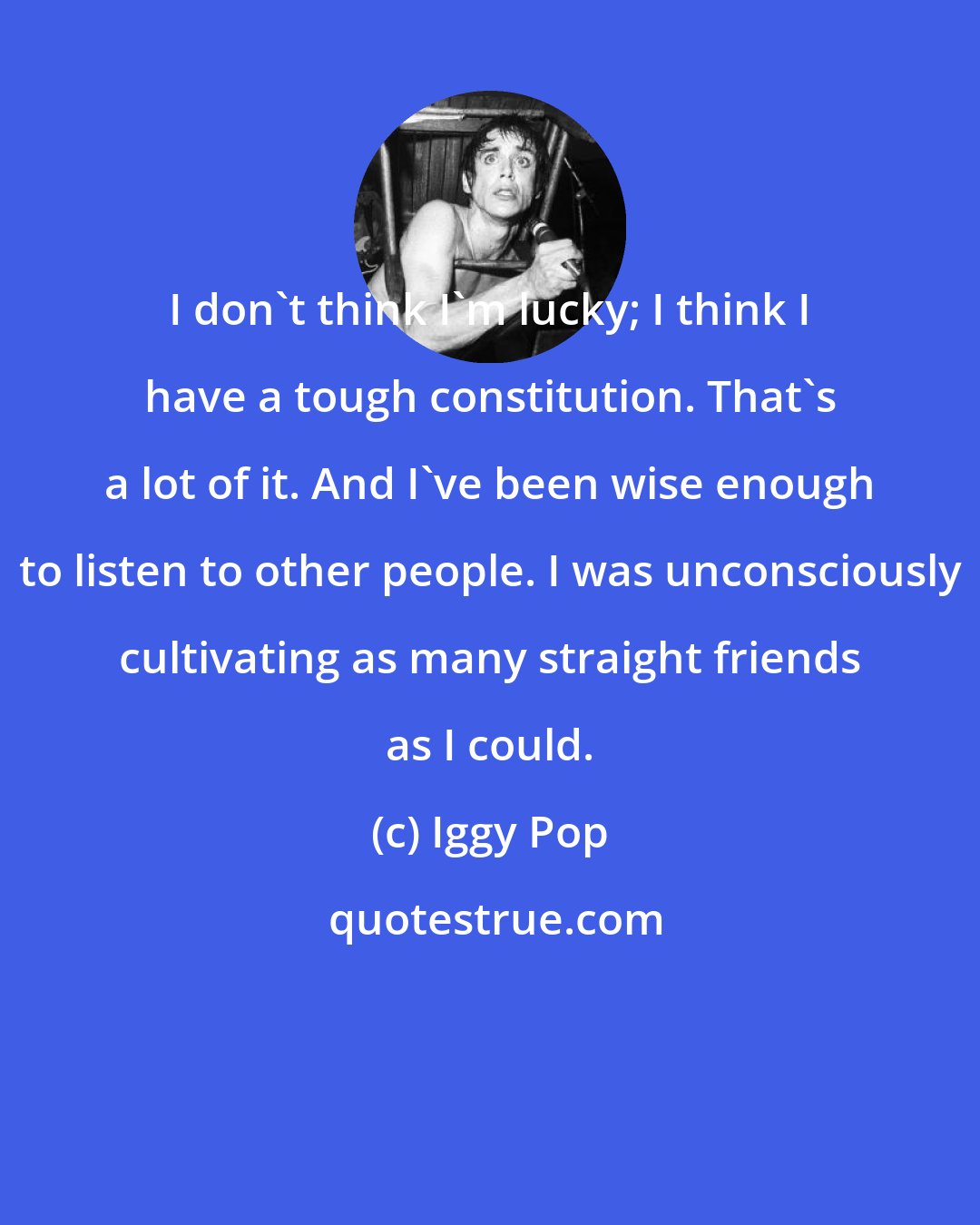 Iggy Pop: I don't think I'm lucky; I think I have a tough constitution. That's a lot of it. And I've been wise enough to listen to other people. I was unconsciously cultivating as many straight friends as I could.