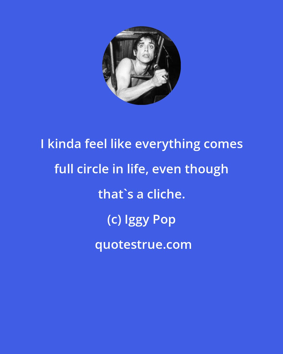 Iggy Pop: I kinda feel like everything comes full circle in life, even though that's a cliche.