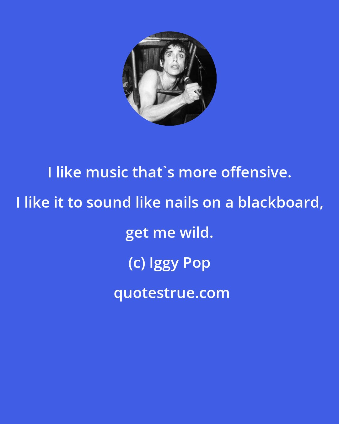 Iggy Pop: I like music that's more offensive. I like it to sound like nails on a blackboard, get me wild.