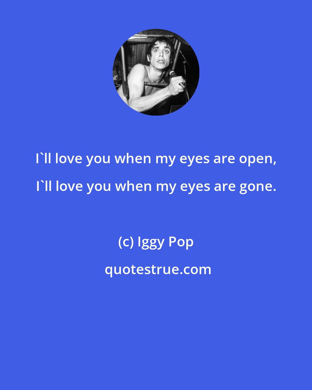 Iggy Pop: I'll love you when my eyes are open, I'll love you when my eyes are gone.