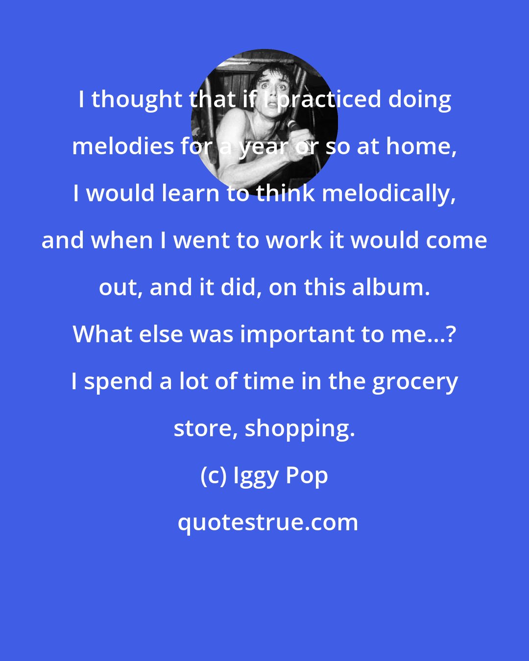 Iggy Pop: I thought that if I practiced doing melodies for a year or so at home, I would learn to think melodically, and when I went to work it would come out, and it did, on this album. What else was important to me...? I spend a lot of time in the grocery store, shopping.