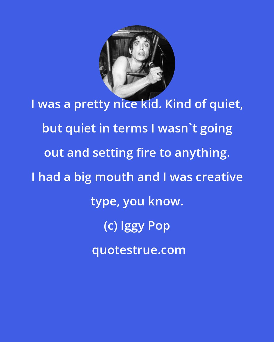 Iggy Pop: I was a pretty nice kid. Kind of quiet, but quiet in terms I wasn't going out and setting fire to anything. I had a big mouth and I was creative type, you know.