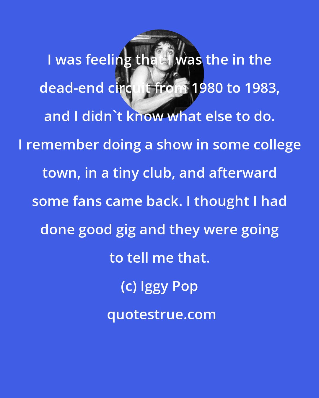 Iggy Pop: I was feeling that I was the in the dead-end circuit from 1980 to 1983, and I didn't know what else to do. I remember doing a show in some college town, in a tiny club, and afterward some fans came back. I thought I had done good gig and they were going to tell me that.