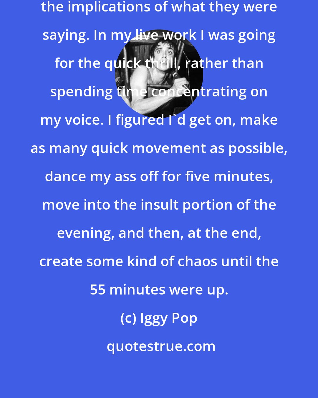 Iggy Pop: I wasn't so stupid that I didn't realize the implications of what they were saying. In my live work I was going for the quick thrill, rather than spending time concentrating on my voice. I figured I'd get on, make as many quick movement as possible, dance my ass off for five minutes, move into the insult portion of the evening, and then, at the end, create some kind of chaos until the 55 minutes were up.