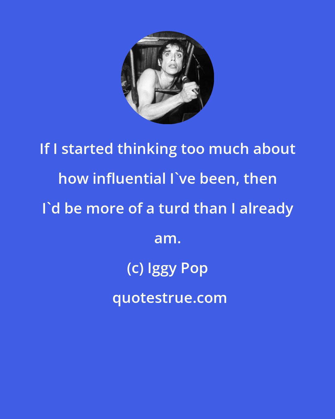 Iggy Pop: If I started thinking too much about how influential I've been, then I'd be more of a turd than I already am.