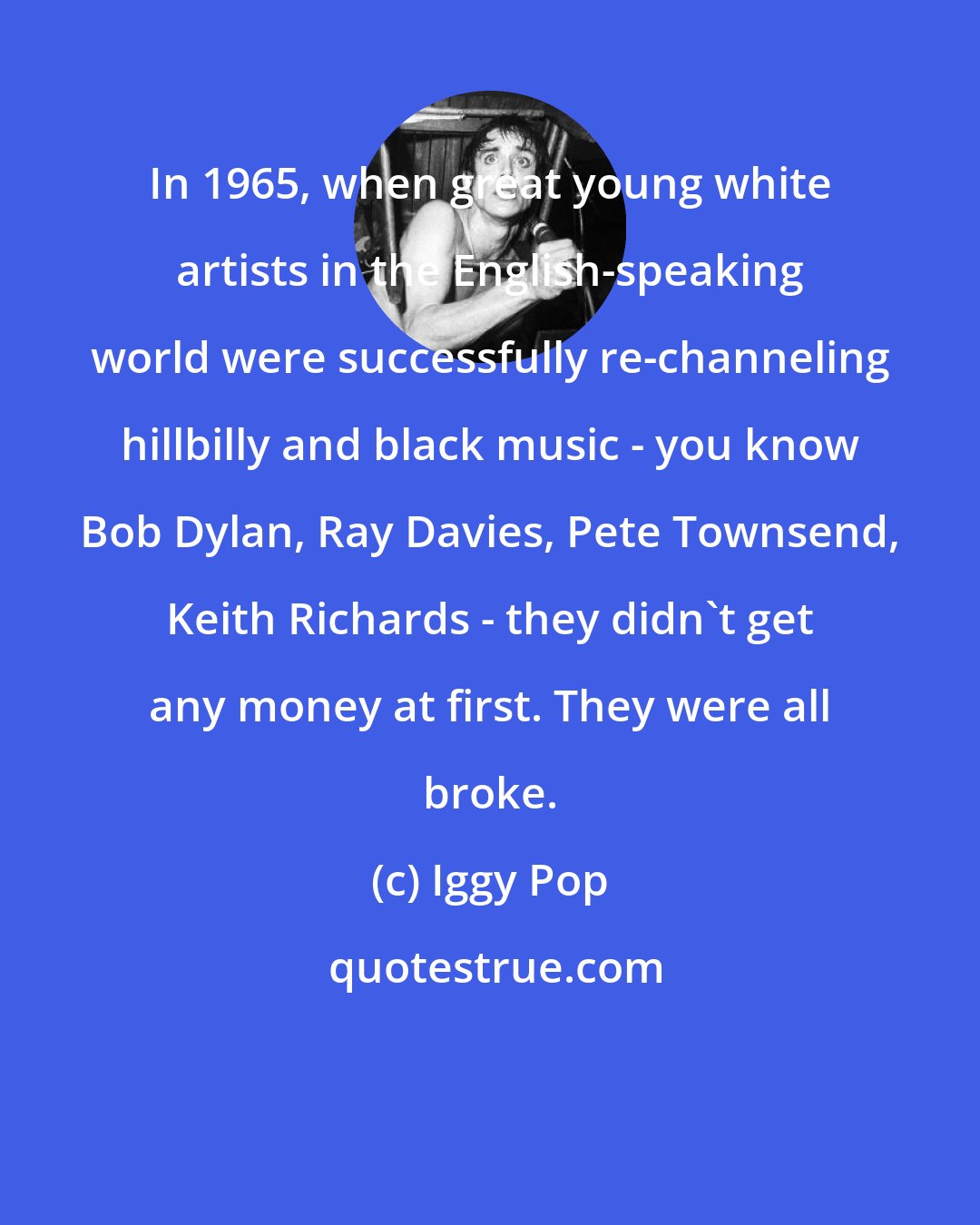 Iggy Pop: In 1965, when great young white artists in the English-speaking world were successfully re-channeling hillbilly and black music - you know Bob Dylan, Ray Davies, Pete Townsend, Keith Richards - they didn't get any money at first. They were all broke.