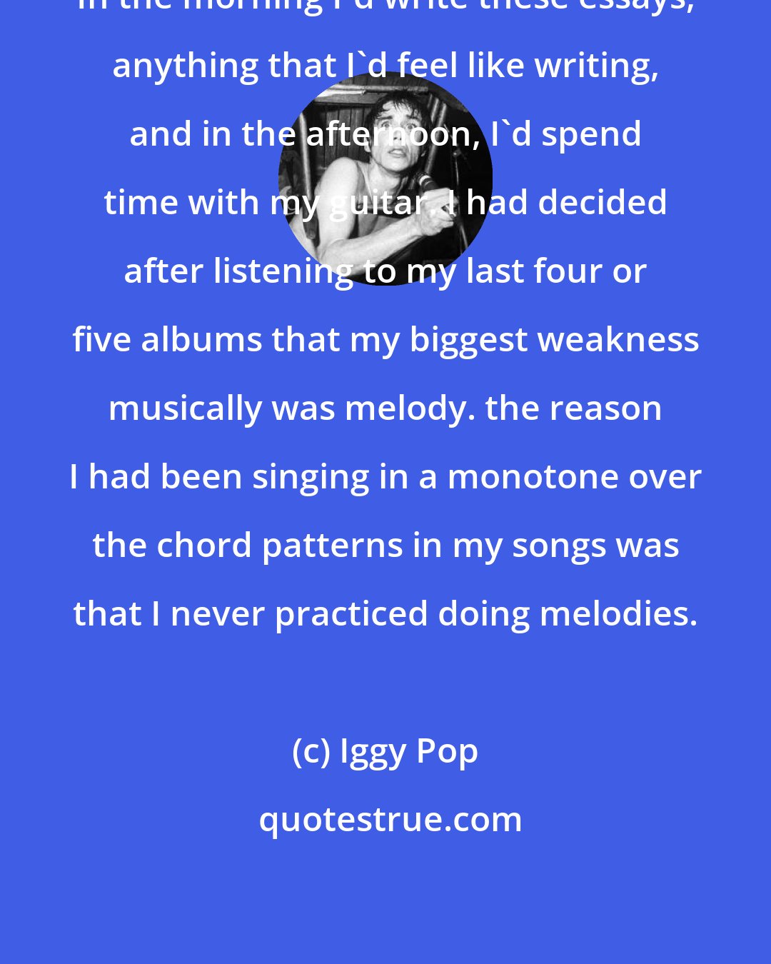 Iggy Pop: In the morning I'd write these essays, anything that I'd feel like writing, and in the afternoon, I'd spend time with my guitar. I had decided after listening to my last four or five albums that my biggest weakness musically was melody. the reason I had been singing in a monotone over the chord patterns in my songs was that I never practiced doing melodies.