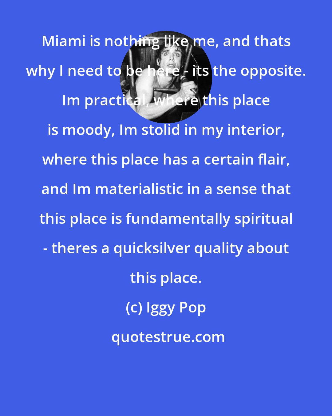 Iggy Pop: Miami is nothing like me, and thats why I need to be here - its the opposite. Im practical, where this place is moody, Im stolid in my interior, where this place has a certain flair, and Im materialistic in a sense that this place is fundamentally spiritual - theres a quicksilver quality about this place.